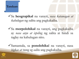 ✓Sa heograpikal na varayti, nasa katawagan at
kahulugan ng salita ang pagkakaiba.
✓Sa morpolohikal na varayti, ang pagkakaiba
ay nasa anyo at ispeling ng salita at hindi sa
taglay na kahulugan nito.
✓Samantala, sa ponolohikal na varayti, nasa
bigkas at tunog ng salita ang pagkakaiba.
Tandaan
 