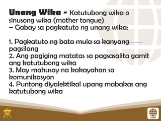 Unang Wika - Katutubong wika o
sinusong wika (mother tongue)
– Gabay sa pagkatuto ng unang wika:
1. Pagkatuto ng bata mula sa kanyang
pagsilang
2. Ang pagiging matatas sa pagsasalita gamit
ang katutubong wika
3. May mahusay na kakayahan sa
komunikasyon
4. Puntong diyalektikal upang mabakas ang
katutubong wika
 