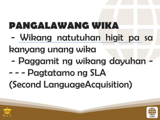 PANGALAWANG WIKA
- Wikang natutuhan higit pa sa
kanyang unang wika
- Paggamit ng wikang dayuhan -
- - - Pagtatamo ng SLA
(Second LanguageAcquisition)
 