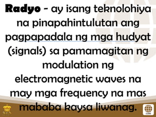 Radyo - ay isang teknolohiya
na pinapahintulutan ang
pagpapadala ng mga hudyat
(signals) sa pamamagitan ng
modulation ng
electromagnetic waves na
may mga frequency na mas
mababa kaysa liwanag.
 