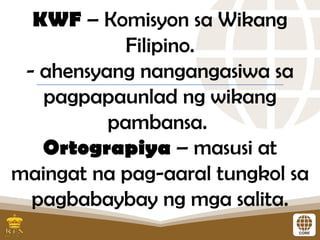 KWF – Komisyon sa Wikang
Filipino.
- ahensyang nangangasiwa sa
pagpapaunlad ng wikang
pambansa.
Ortograpiya – masusi at
maingat na pag-aaral tungkol sa
pagbabaybay ng mga salita.
 