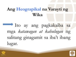 Ang Heograpikal na Varayti ng
Wika
Ito ay ang pagkakaiba sa
mga katawagan at kahulugan ng
salitang ginagamit sa iba’t ibang
lugar.
 