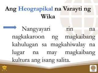 Nangyayari rin na
nagkakaroon ng magkaibang
kahulugan sa magkahiwalay na
lugar na may magkaibang
kultura ang isang salita.
Ang Heograpikal na Varayti ng
Wika
 