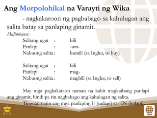 - nagkakaroon ng pagbabago sa kahulugan ang
salita batay sa panlaping ginamit.
Halimbawa:
Salitang ugat : bili
Panlapi : -um-
Nabuong salita : bumili (sa Ingles, to buy)
Salitang ugat : bili
Panlapi : mag-
Nabuong salita : magbili (sa Ingles, to sell)
May mga pagkakataon naman na kahit magkaibang panlapi
ang ginamit, hindi pa rin nagbabago ang kahulugan ng salita.
Tingnan natin ang mga panlaping I- (unlapi) at –IN (hulapi).
Ang Morpolohikal na Varayti ng Wika.
 