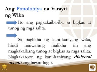 Ang Ponolohiya na Varayti
ng Wika
Ito ang pagkakaiba-iba sa bigkas at
tunog ng mga salita.
Sa paglikha ng kani-kaniyang wika,
hindi maiwasang malikha rin ang
magkakaibang tunog at bigkas sa mga salita.
Nagkakaroon ng kani-kaniyang dialectal
accent ang bawat lugar.
 