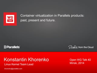 Linux Kernel Team Lead
Konstantin Khorenko
khorenko@parallels.com
Container virtualization in Parallels products:
past, present and future.
Open WG Talk #2
Minsk, 2014
 