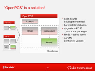 OpenPCS
“OpenPCS” is a solution!
ptools
kernel
CloudLinux
PCS
VM
OpenVZ
10
• open source
development model
• baremetal installation
• upgrade to PCS?
yum some packages
• RHEL7-based kernel
• no VMs
(in the first version)
Dispatcher
vztools
 