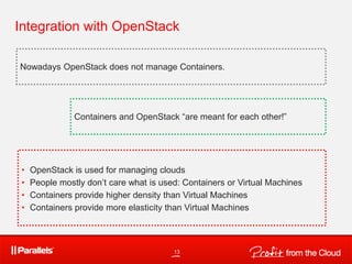 Integration with OpenStack
13
Nowadays OpenStack does not manage Containers.
• OpenStack is used for managing clouds
• People mostly don’t care what is used: Containers or Virtual Machines
• Containers provide higher density than Virtual Machines
• Containers provide more elasticity than Virtual Machines
Containers and OpenStack “are meant for each other!”
 