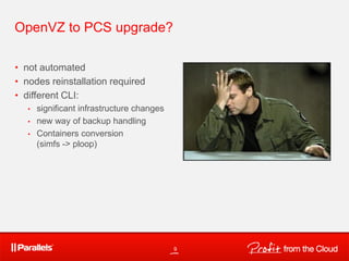 OpenVZ to PCS upgrade?
• not automated
• nodes reinstallation required
• different CLI:
• significant infrastructure changes
• new way of backup handling
• Containers conversion
(simfs -> ploop)
9
 