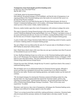 Transparency issues loom despite growth in banking sector
by Igor Eros, Kyiv Post Staff Writer
Mar 06 2007, 23:44

© KP Media, photo by Konstantin Klimenko
Dirk Haboeck, the general manager of ProCreditBank, said that the lack of transparency is an
ongoing problem in the Ukrainian banking sector that needs to be resolved if the sector is to
develop along Western standards
Continuing a nearly two-year bank-buying spree by Western financial giants, the boom in
Ukraine’s commercial banking sector is set to endure, with foreign financial players looking to
snatch up more of the country’s banks, market insiders say.

However, market insiders agree that a lack of transparency still continues to plague the sector.

The surge in interest by foreign financial groups in the sector began in October 2005, when
Austria’s Raiffeisen Banking Group acquired Bank Aval, one of Ukraine’s top banks in terms of
net assets and branch network size, for just over $1 billion, creating Raiffeisen Bank Aval. It was
the first time one of Ukraine’s largest banks was sold to a major European banking group.

A series of other sales of large Ukrainian banks followed, transferring control of nearly a quarter
of Ukraine’s banking market to European banking groups.

The sale of Bank Aval was followed by the sale of a 51 percent stake in Ukrsibbank to France’s
BNP Paribas for about half a billion dollars.

Italy’s Bank Intesa inked a deal a little more than one year ago to purchase more than 85 percent
in Ukrsotsbank for just over $1 billion.

In June, Raiffeisen Banking Group was on the move in the Ukrainian banking market again, this
time, to sell 100 percent of its Ukrainian subsidiary, Raiffeisenbank Ukraine, to Hungary’s OTP
bank for more than $830 million. That deal marked the first instance of a foreign bank located in
Ukraine being traded between foreign buyers.

Ukraine has more than 160 banks, though the top 10 control a significant chunk of the country’s
traditional banking market.

The rest largely serve as so-called pocket banks for Ukrainian business groups, although in
recent years they have attempted to diversify their clientele base in an effort to transform
themselves into stable, Western-style banking operations, and market insiders say the trend will
continue.

“We developed strategies for entering the Ukrainian commercial banking market for a big
Russian bank, for a big European bank that entered the Ukrainian market, and for a big
Ukrainian investment fund,” said Konstantin Mezentsev, the principal and head of the Kyiv
office of Berlin-based Roland Berger Strategy Consultants. “There will be many more
acquisitions,” he added.

Mezentsev said, however, that a lack of transparency still plagues the Ukrainian banking sector,
making it more difficult for foreign capital to enter the market.

“There’s no scoring [system] that would allow making preliminary evaluations. Ukrainian banks
often do not provide the necessary statistics for foreign banks to develop a model,” he said.
1|Page
 