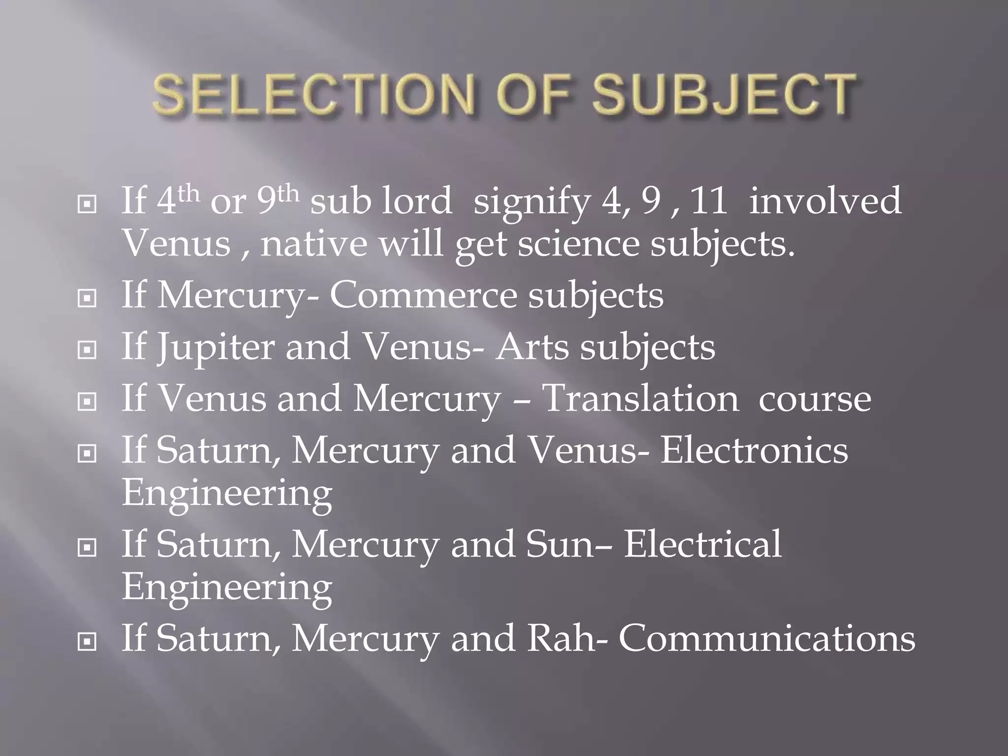  If 4th or 9th sub lord signify 4, 9 , 11 involved
Venus , native will get science subjects.
 If Mercury- Commerce subjects
 If Jupiter and Venus- Arts subjects
 If Venus and Mercury – Translation course
 If Saturn, Mercury and Venus- Electronics
Engineering
 If Saturn, Mercury and Sun– Electrical
Engineering
 If Saturn, Mercury and Rah- Communications
 