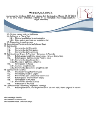 9.3. Nivel de calidad en la red de Display
9.4. Calidad de la Página Web
9.4.1. Mejorar la calidad de la página destino
9.4.2. Sitios web de aterrizaje que se deben evitar
9.5. Diagnóstico de palabras clave
10. Supervisión del Rendimiento de las Palabras Clave
11. Optimización
11.1. Herramientas de Orientación
11.2. Herramientas de Optimización
11.3. Herramientas de Seguimiento
12. Optimización de Grupos de Anuncios y Campañas de Adwords
12.1. Estrategias para optimizar las campañas y grupos de anuncios
12.2. Estrategias de Optimización de Palabras clave
12.2.1. Herramientas de palabras clave
12.2.2. Maneras de Optimizar a Objetivos
12.3. Optimización de Textos
12.3.1. Anuncios en optimización
12.3.2. Herramientas de Anuncios en optimización
13. Optimización Geográfica
13.1. Orientación Geográfica Optimizada
13.2. Orientación por red de Display
13.3. Herramientas para ubicaciones Gestionadas
13.4. Estrategias de rendimiento en Display
13.5. Optimización de Anuncios
13.5.1. Herramientas de Presupuestos
13.6. Publicación de Anuncios
14. Optimización de Sitios Web y Páginas de Aterrizaje
14.1. Estrategias básicas para la optimización de los sitios web y de las páginas de destino
http://www.kpa.com.mx
http://twitter.com/institutokpa
http://www.facebook.com/institutokpa
 