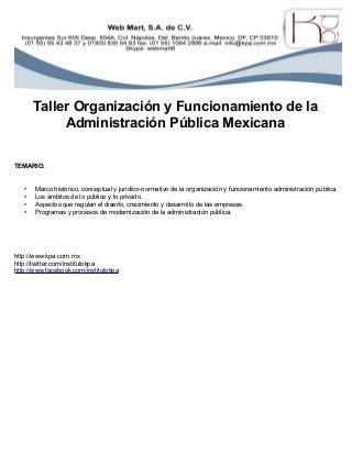 Taller Organización y Funcionamiento de la
Administración Pública Mexicana
TEMARIO.
• Marco histórico, conceptual y jurídico-normativo de la organización y funcionamiento administración pública.
• Los ámbitos de lo público y lo privado.
• Aspectos que regulan el diseño, crecimiento y desarrollo de las empresas.
• Programas y procesos de modernización de la administración pública.
http://www.kpa.com.mx
http://twitter.com/institutokpa
http://www.facebook.com/institutokpa
 