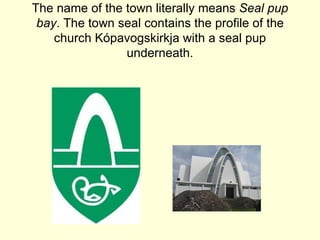 The name of the town literally means Seal pup
 bay. The town seal contains the profile of the
    church Kópavogskirkja with a seal pup
                underneath.
 