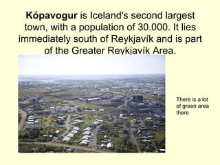 Kópavogur is Iceland's second largest
 town, with a population of 30.000. It lies
immediately south of Reykjavík and is part
     of the Greater Reykjavík Area.



                                    There is a lot
                                    of green area
                                    there
 