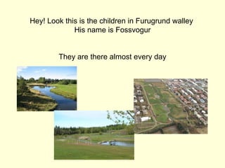 Hey! Look this is the children in Furugrund walley
             His name is Fossvogur


        They are there almost every day
 