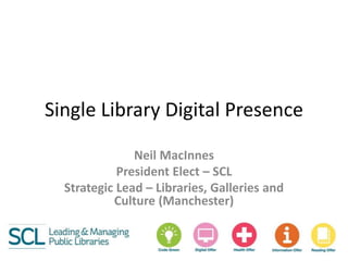 Single Library Digital Presence
Neil MacInnes
President Elect – SCL
Strategic Lead – Libraries, Galleries and
Culture (Manchester)
 