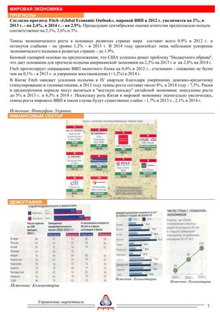 МИРОВАЯ ЭКОНОМИКА
ПРОГНОЗЫ
Согласно прогнозу Fitch «Global Economic Outlook», мировой ВВП в 2012 г. увеличится на 2%, в
2013 г. - на 2,4%, в 2014 г. - на 2,9%. Предыдущие сентябрьские оценки агентства предполагали подъем
соответственно на 2,1%, 2,6% и 3%.

Темпы экономического роста в основных развитых странах мира составят всего 0,9% в 2012 г. и
останутся слабыми - на уровне 1,2% - в 2013 г. В 2014 году произойдет лишь небольшое ускорение
экономического подъема в развитых странах - до 1,9%.
Базовый сценарий основан на предположении, что США успешно решат проблему "бюджетного обрыва",
что дает основания для прогноза подъема американской экономики на 2,3% на 2013 г.и на 2,8% на 2014 г.
Fitch прогнозирует сокращение ВВП валютного блока на 0,4% в 2012 г., стагнацию - снижение не более
чем на 0,1% - в 2013 г. и умеренное восстановление (+1,2%) в 2014 г.
В Китае Fitch ожидает усиления подъема в IV квартале благодаря умеренному денежно-кредитному
стимулированию и госинвестициям, в 2013 году темпы роста составят около 8%, в 2014 году - 7,5%. Риски
в среднесрочном периоде могут вылиться в "жесткую посадку" китайской экономики: замедление роста
до 5% в 2013 г. и 6,5% в 2014 г. Поскольку роль Китая в мировой экономике значительно увеличилась,
темпы роста мирового ВВП в таком случае будут существенно слабее - 1,7% в 2013 г., 2,1% в 2014 г.

Источник: Интерфакс Украина.
ФИНАНСОВЫЙ СЕКТОР




ДЕМОГРАФИЯ




                                                    Источник: Комментарии
                                                                                Источник: Комментарии
Источник: Комментарии


              Управление маркетинга
                                                                                                   7
 
