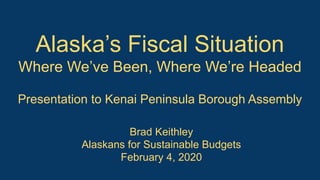 Alaska’s Fiscal Situation
Where We’ve Been, Where We’re Headed
Presentation to Kenai Peninsula Borough Assembly
Brad Keithley
Alaskans for Sustainable Budgets
February 4, 2020
 