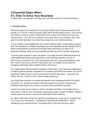3 Essential Steps When
It’s Time To Grow Your Business
By Kelly Deis, management consultant and volunteer mentor for Accelerate Kitsap
1. Decide to Grow
Should you grow your business? It is a simple question with an assumed answer. The
answer is, of course, is that you should want (some will say need) to grow. I am not sure
the answer is quite so simple. Growth takes time, energy and money. And, there are
inherent risks – if you are not successful, some costs may not be retrieved. And, if the
plan is not well executed, it can take focus away from your existing business.
If your business is well-established, has a loyal customer base, is reasonably protected
from the competition, profitable and affords you’re the lifestyle you have sought (both in
terms of discretionary income and time) then think hard before you take on an
expansion strategy. Make sure you understand what you want to achieve by growing.
There are good reasons to grow a business. You might need the additional revenue to
offset established (fixed) costs required to run the existing business, such as IT,
accounting, rent and the like. If the incremental sales don’t come with additional costs,
then most of the revenue will fall to the bottom-line. An example of this would be
increasing retail sales without adding staff or store hours.
You might believe that you need to establish critical mass in your particular marketplace
to defend against potential competition or to entrench yourself in the market. If you have
significant market presence and are perceived to deliver high value – customers will
start to find you. There is a lot of value to being ubiquitous!
You might have investors or a board that demand ever-increasing top-line and bottom-
line growth. Or, perhaps you want to sell the business in the future. Investors and
potential buyers place a lot of value on growth (or the potential for growth).
Lastly, it is simple human nature to want to be bigger and better. We all take pride in
what we do – and for some that means employing a certain number of people, making a
certain amount of money or having an undeniable market presence.
So, take a step back and decide if growth is something you even want to consider. And
if it is, know your motivations – strategically, financially and emotionally – before
embarking on an expansion plan. It is always best to plan with the end in sight.
 