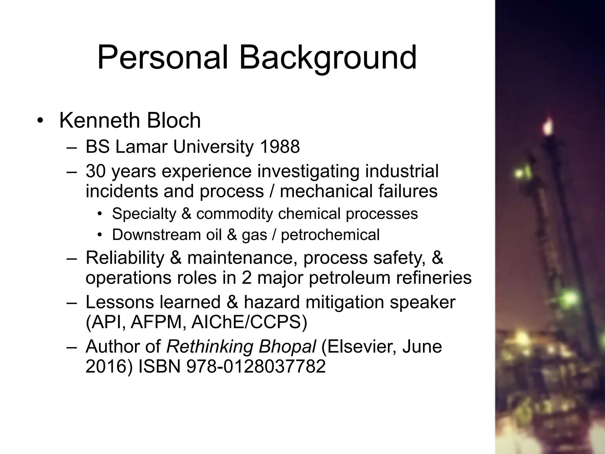 Personal Background
• Kenneth Bloch
– BS Lamar University 1988
– 30 years experience investigating industrial
incidents and process / mechanical failures
• Specialty & commodity chemical processes
• Downstream oil & gas / petrochemical
– Reliability & maintenance, process safety, &
operations roles in 2 major petroleum refineries
– Lessons learned & hazard mitigation speaker
(API, AFPM, AIChE/CCPS)
– Author of Rethinking Bhopal (Elsevier, June
2016) ISBN 978-0128037782
 