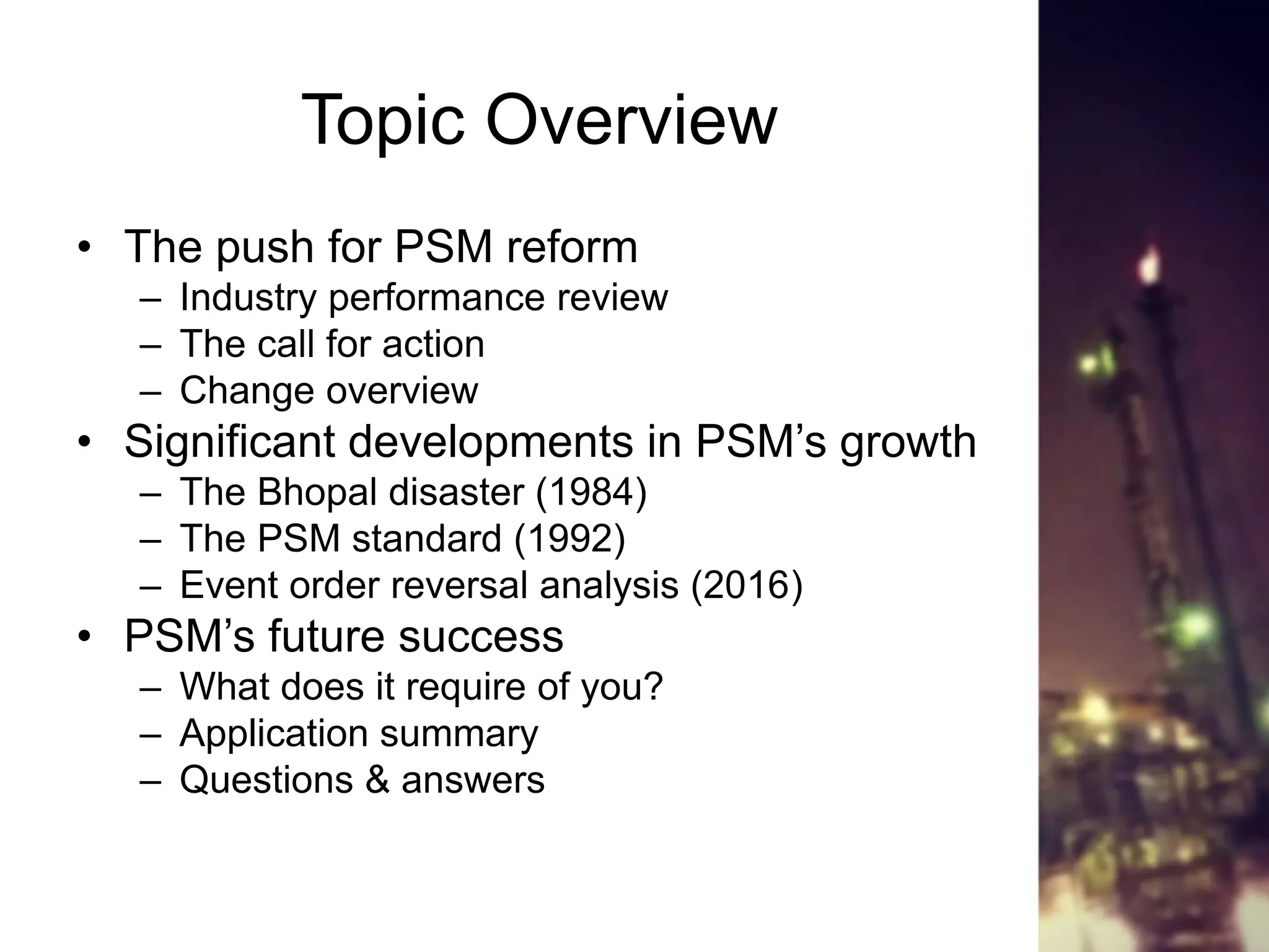 Topic Overview
• The push for PSM reform
– Industry performance review
– The call for action
– Change overview
• Significant developments in PSM’s growth
– The Bhopal disaster (1984)
– The PSM standard (1992)
– Event order reversal analysis (2016)
• PSM’s future success
– What does it require of you?
– Application summary
– Questions & answers
 