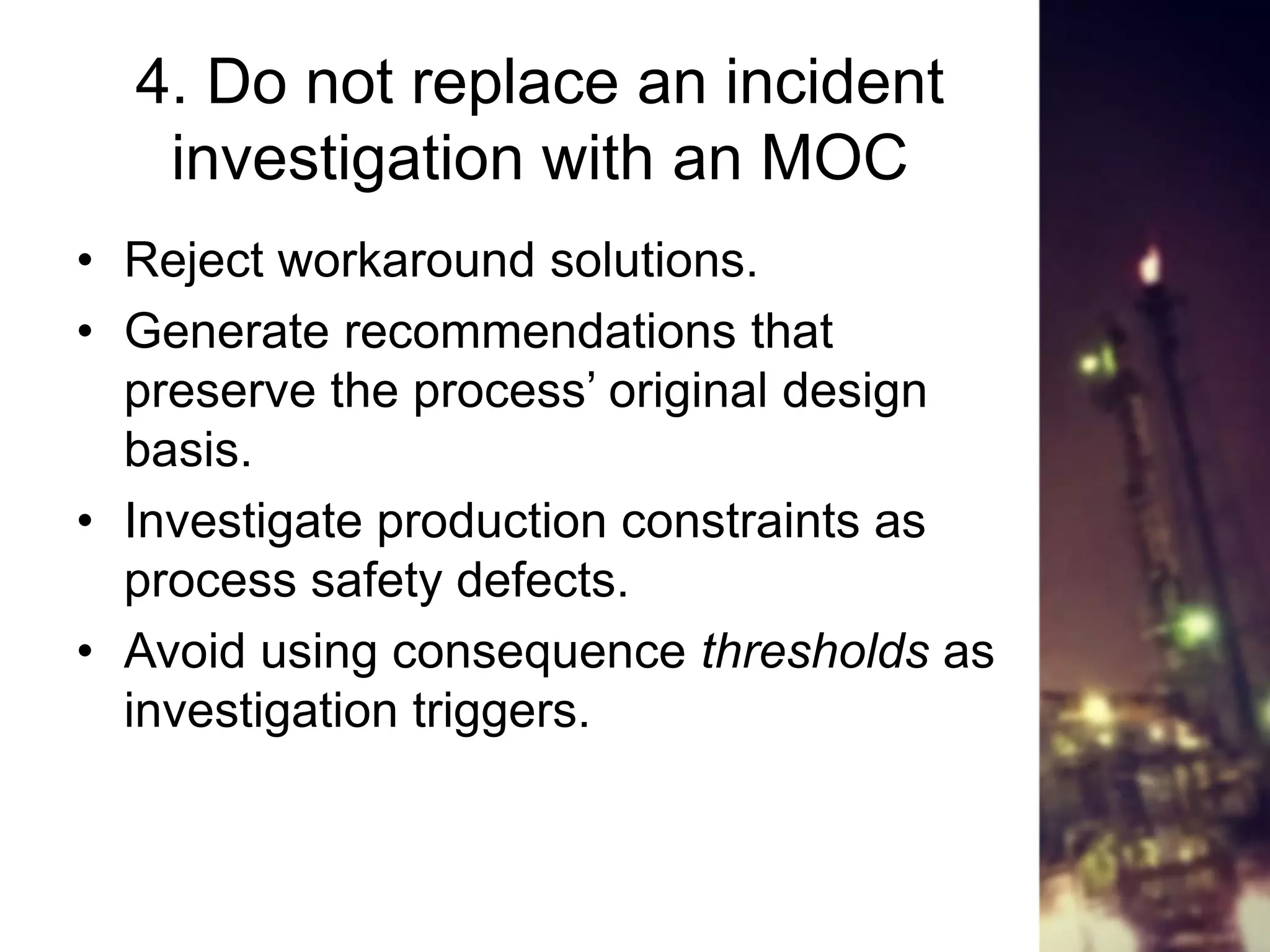 4. Do not replace an incident
investigation with an MOC
• Reject workaround solutions.
• Generate recommendations that
preserve the process’ original design
basis.
• Investigate production constraints as
process safety defects.
• Avoid using consequence thresholds as
investigation triggers.
 
