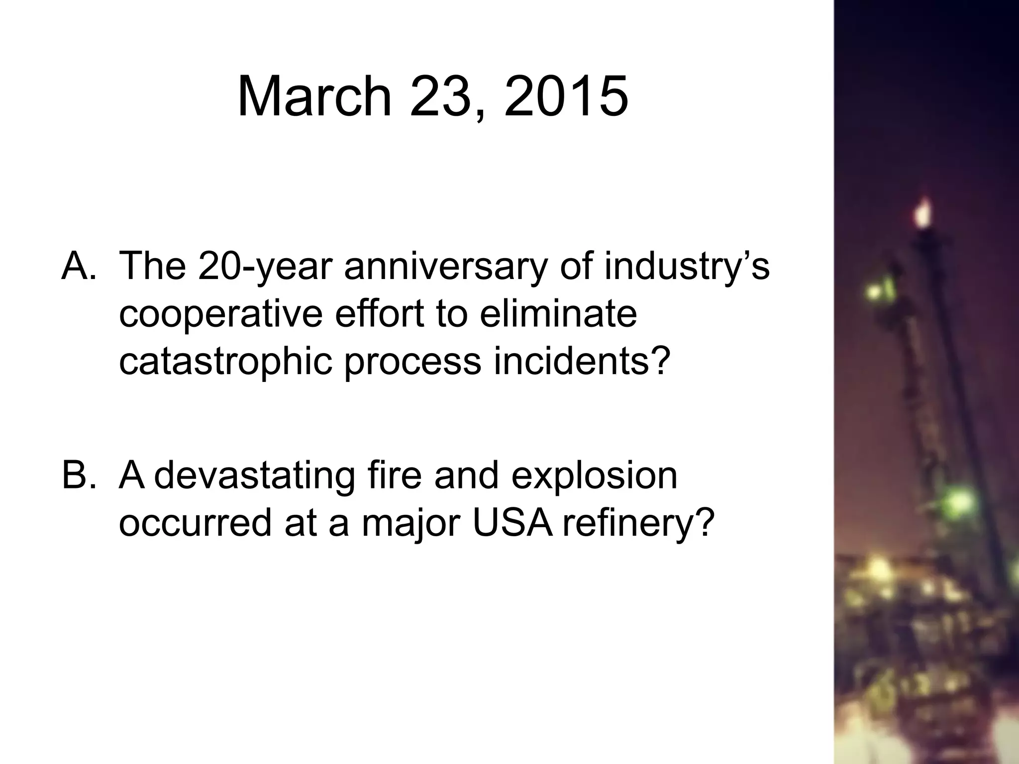 March 23, 2015
A. The 20-year anniversary of industry’s
cooperative effort to eliminate
catastrophic process incidents?
B. A devastating fire and explosion
occurred at a major USA refinery?
 