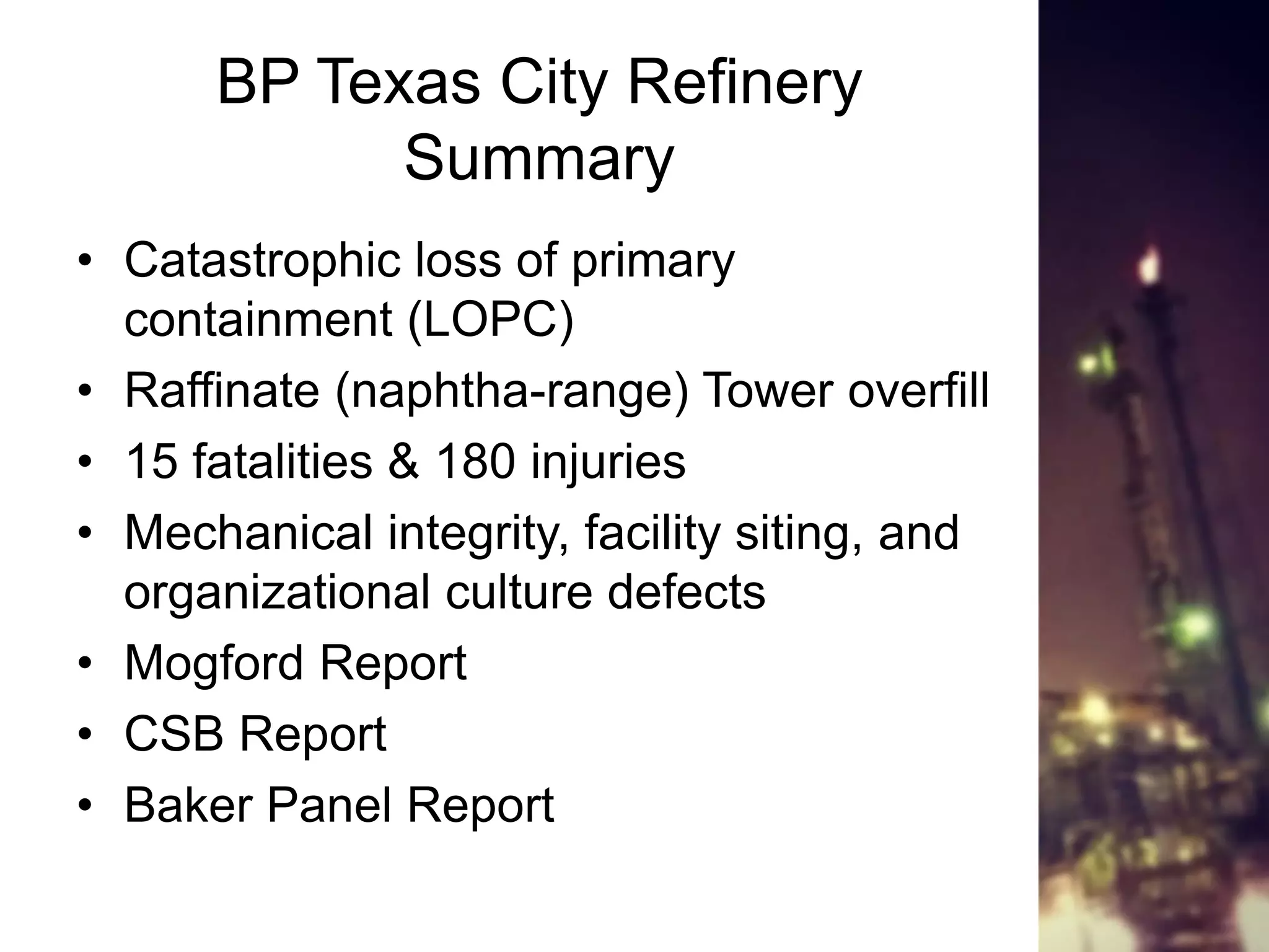 BP Texas City Refinery
Summary
• Catastrophic loss of primary
containment (LOPC)
• Raffinate (naphtha-range) Tower overfill
• 15 fatalities & 180 injuries
• Mechanical integrity, facility siting, and
organizational culture defects
• Mogford Report
• CSB Report
• Baker Panel Report
 