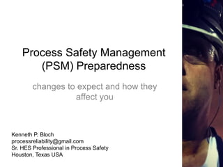 Process Safety Management
(PSM) Preparedness
changes to expect and how they
affect you
Kenneth P. Bloch
processreliability@gmail.com
Sr. HES Professional in Process Safety
Houston, Texas USA
 