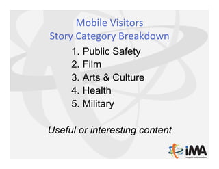 Mobile	
  Visitors	
  	
  
Story	
  Category	
  Breakdown	
  
      1.  Public Safety
      2.  Film
      3.  Arts & Culture
      4.  Health
      5.  Military

Useful or interesting content
 