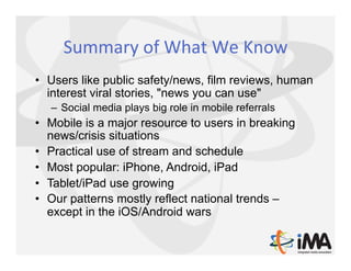 Summary	
  of	
  What	
  We	
  Know	
  
•  Users like public safety/news, film reviews, human
   interest viral stories, "news you can use"
   –  Social media plays big role in mobile referrals
•  Mobile is a major resource to users in breaking
   news/crisis situations
•  Practical use of stream and schedule
•  Most popular: iPhone, Android, iPad
•  Tablet/iPad use growing
•  Our patterns mostly reflect national trends –
   except in the iOS/Android wars
 