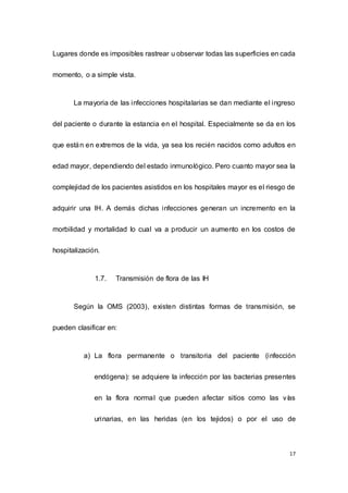 17
Lugares donde es imposibles rastrear u observar todas las superficies en cada
momento, o a simple vista.
La mayoria de las infecciones hospitalarias se dan mediante el ingreso
del paciente o durante la estancia en el hospital. Especialmente se da en los
que están en extremos de la vida, ya sea los recién nacidos como adultos en
edad mayor, dependiendo del estado inmunológico. Pero cuanto mayor sea la
complejidad de los pacientes asistidos en los hospitales mayor es el riesgo de
adquirir una IH. A demás dichas infecciones generan un incremento en la
morbilidad y mortalidad lo cual va a producir un aumento en los costos de
hospitalización.
1.7. Transmisión de flora de las IH
Según la OMS (2003), existen distintas formas de transmisión, se
pueden clasificar en:
a) La flora permanente o transitoria del paciente (infección
endógena): se adquiere la infección por las bacterias presentes
en la flora normal que pueden afectar sitios como las vías
urinarias, en las heridas (en los tejidos) o por el uso de
 