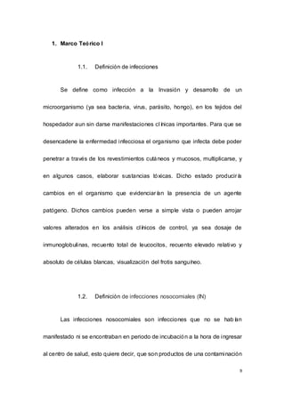 9
1. Marco Teórico I
1.1. Definición de infecciones
Se define como infección a la Invasión y desarrollo de un
microorganismo (ya sea bacteria, virus, parásito, hongo), en los tejidos del
hospedador aun sin darse manifestaciones clínicas importantes. Para que se
desencadene la enfermedad infecciosa el organismo que infecta debe poder
penetrar a través de los revestimientos cutáneos y mucosos, multiplicarse, y
en algunos casos, elaborar sustancias tóxicas. Dicho estado produciría
cambios en el organismo que evidenciarían la presencia de un agente
patógeno. Dichos cambios pueden verse a simple vista o pueden arrojar
valores alterados en los análisis clínicos de control, ya sea dosaje de
inmunoglobulinas, recuento total de leucocitos, recuento elevado relativo y
absoluto de células blancas, visualización del frotis sanguíneo.
1.2. Definición de infecciones nosocomiales (IN)
Las infecciones nosocomiales son infecciones que no se habían
manifestado ni se encontraban en periodo de incubación a la hora de ingresar
al centro de salud, esto quiere decir, que son productos de una contaminación
 
