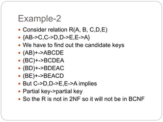 Example-2
 Consider relation R(A, B, C,D,E)
 {AB->C,C->D,D->E,E->A}
 We have to find out the candidate keys
 (AB)+->ABCDE
 (BC)+->BCDEA
 (BD)+->BDEAC
 (BE)+->BEACD
 But C->D,D->E,E->A implies
 Partial key->partial key
 So the R is not in 2NF so it will not be in BCNF
 