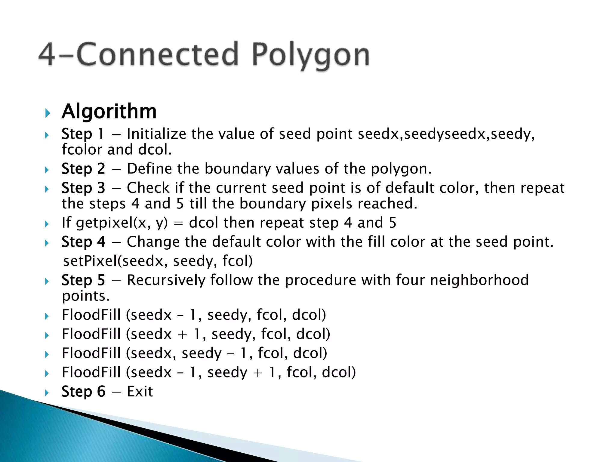  Algorithm
 Step 1 &minus; Initialize the value of seed point seedx,seedyseedx,seedy,
fcolor and dcol.
 Step 2 &minus; Define the boundary values of the polygon.
 Step 3 &minus; Check if the current seed point is of default color, then repeat
the steps 4 and 5 till the boundary pixels reached.
 If getpixel(x, y) = dcol then repeat step 4 and 5
 Step 4 &minus; Change the default color with the fill color at the seed point.
setPixel(seedx, seedy, fcol)
 Step 5 &minus; Recursively follow the procedure with four neighborhood
points.
 FloodFill (seedx &ndash; 1, seedy, fcol, dcol)
 FloodFill (seedx + 1, seedy, fcol, dcol)
 FloodFill (seedx, seedy - 1, fcol, dcol)
 FloodFill (seedx &ndash; 1, seedy + 1, fcol, dcol)
 Step 6 &minus; Exit
 