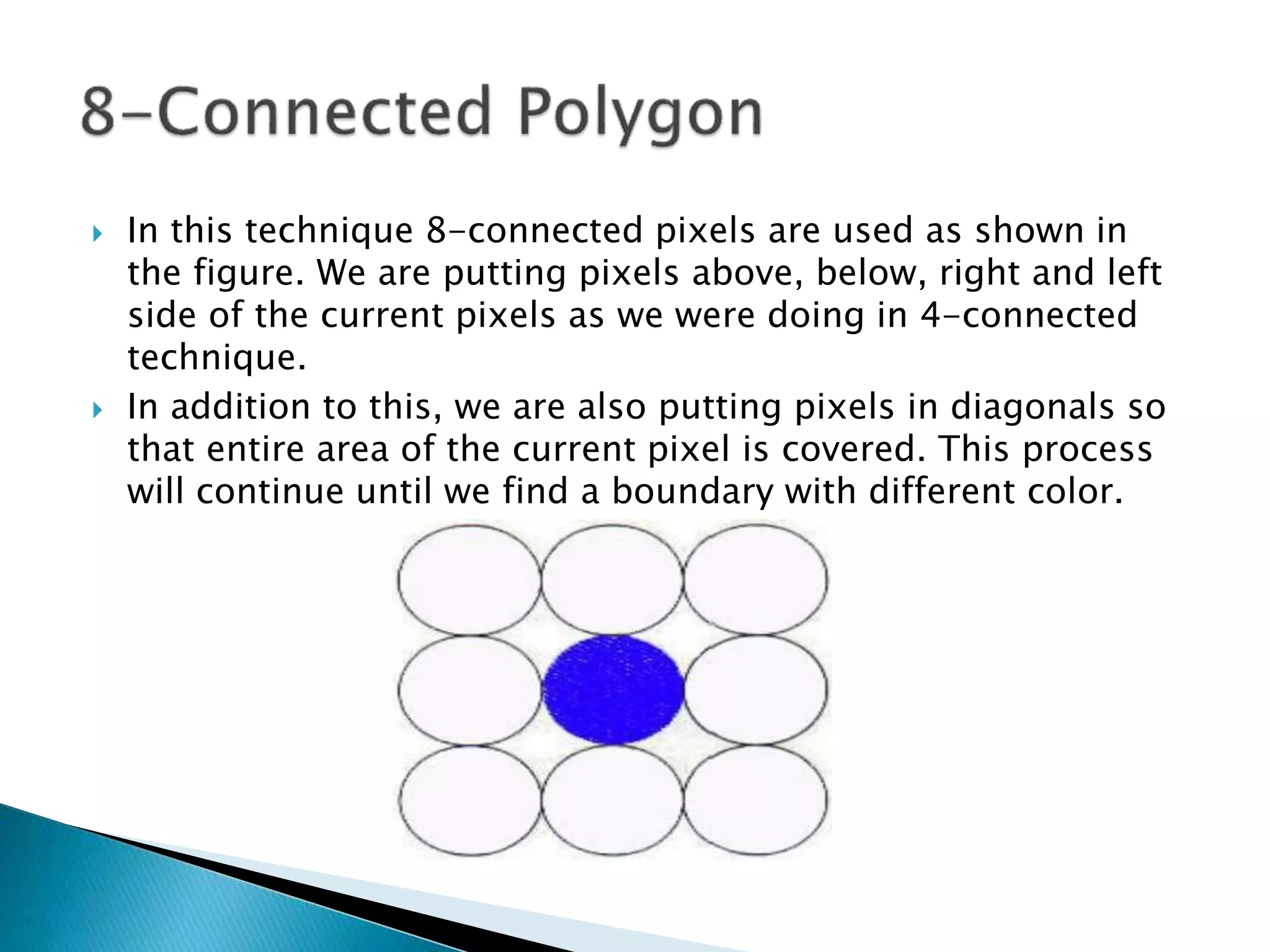  In this technique 8-connected pixels are used as shown in
the figure. We are putting pixels above, below, right and left
side of the current pixels as we were doing in 4-connected
technique.
 In addition to this, we are also putting pixels in diagonals so
that entire area of the current pixel is covered. This process
will continue until we find a boundary with different color.
 
