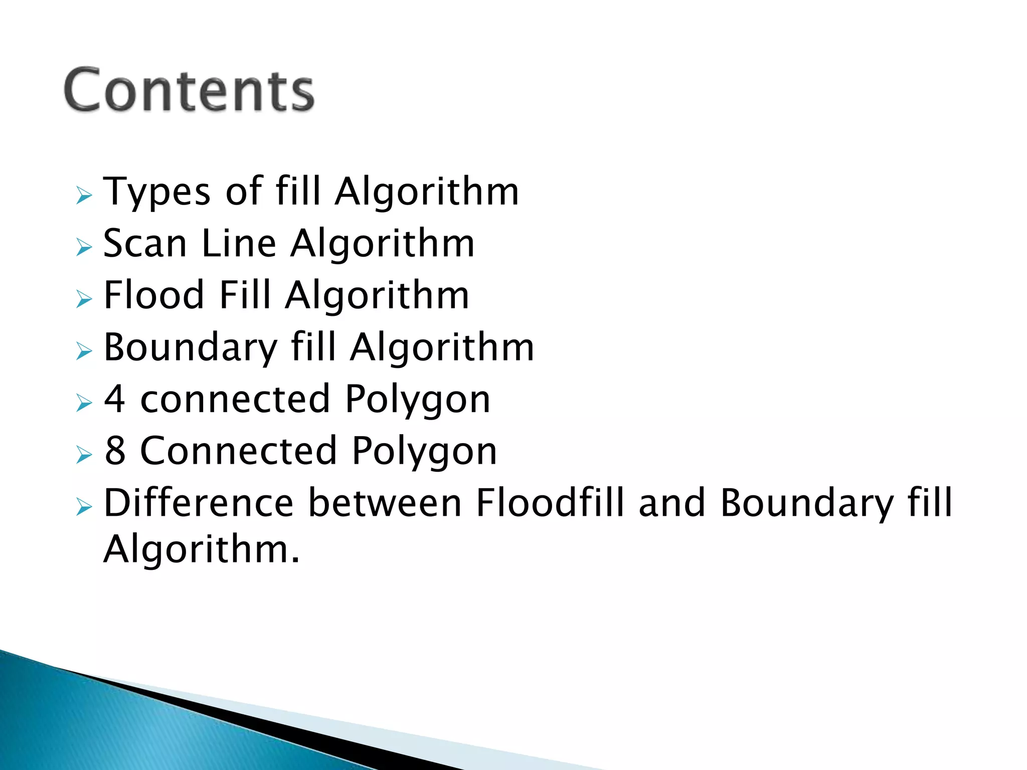 Types of fill Algorithm
 Scan Line Algorithm
 Flood Fill Algorithm
 Boundary fill Algorithm
 4 connected Polygon
 8 Connected Polygon
 Difference between Floodfill and Boundary fill
Algorithm.
 