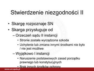 Stwierdzenie niezgodności II
• Skargę rozpoznaje SN
• Skarga przysługuje od
– Orzeczeń sądu II instancji
• Stronie została wyrządzona szkoda
• Uchylenie lub zmiana innymi środkami nie było
/ nie jest możliwe
– Wyjątkowo I instancji
• Naruszenie podstawowych zasad porządku
prawnego lub konstytucyjnych
• Brak innych środków ochrony
 