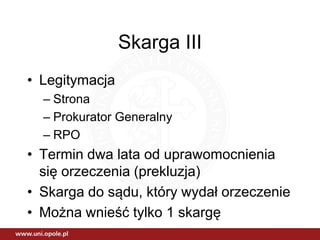 Skarga III
• Legitymacja
– Strona
– Prokurator Generalny
– RPO
• Termin dwa lata od uprawomocnienia
się orzeczenia (prekluzja)
• Skarga do sądu, który wydał orzeczenie
• Można wnieść tylko 1 skargę
 