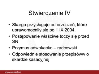 Stwierdzenie IV
• Skarga przysługuje od orzeczeń, które
uprawomocniły się po 1 IX 2004.
• Postępowanie właściwe toczy się przed
SN
• Przymus adwokacko – radcowski
• Odpowiednie stosowanie przepisóww o
skardze kasacyjnej
 