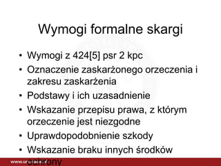 Wymogi formalne skargi
• Wymogi z 424[5] psr 2 kpc
• Oznaczenie zaskarżonego orzeczenia i
zakresu zaskarżenia
• Podstawy i ich uzasadnienie
• Wskazanie przepisu prawa, z którym
orzeczenie jest niezgodne
• Uprawdopodobnienie szkody
• Wskazanie braku innych środków
ochrony
 