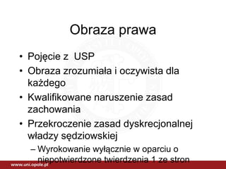 Obraza prawa
• Pojęcie z USP
• Obraza zrozumiała i oczywista dla
każdego
• Kwalifikowane naruszenie zasad
zachowania
• Przekroczenie zasad dyskrecjonalnej
władzy sędziowskiej
– Wyrokowanie wyłącznie w oparciu o
niepotwierdzone twierdzenia 1 ze stron
 