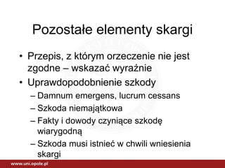 Pozostałe elementy skargi
• Przepis, z którym orzeczenie nie jest
zgodne – wskazać wyraźnie
• Uprawdopodobnienie szkody
– Damnum emergens, lucrum cessans
– Szkoda niemajątkowa
– Fakty i dowody czyniące szkodę
wiarygodną
– Szkoda musi istnieć w chwili wniesienia
skargi
 