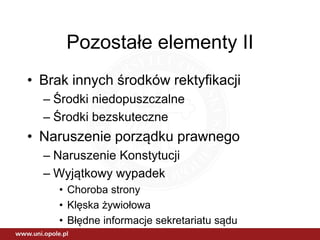 Pozostałe elementy II
• Brak innych środków rektyfikacji
– Środki niedopuszczalne
– Środki bezskuteczne
• Naruszenie porządku prawnego
– Naruszenie Konstytucji
– Wyjątkowy wypadek
• Choroba strony
• Klęska żywiołowa
• Błędne informacje sekretariatu sądu
 