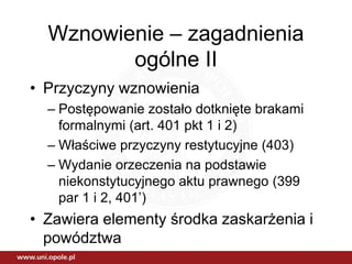 Wznowienie – zagadnienia
ogólne II
• Przyczyny wznowienia
– Postępowanie zostało dotknięte brakami
formalnymi (art. 401 pkt 1 i 2)
– Właściwe przyczyny restytucyjne (403)
– Wydanie orzeczenia na podstawie
niekonstytucyjnego aktu prawnego (399
par 1 i 2, 401’)
• Zawiera elementy środka zaskarżenia i
powództwa
 