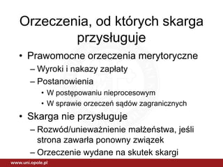 Orzeczenia, od których skarga
przysługuje
• Prawomocne orzeczenia merytoryczne
– Wyroki i nakazy zapłaty
– Postanowienia
• W postępowaniu nieprocesowym
• W sprawie orzeczeń sądów zagranicznych
• Skarga nie przysługuje
– Rozwód/unieważnienie małżeństwa, jeśli
strona zawarła ponowny związek
– Orzeczenie wydane na skutek skargi
 