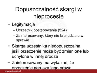 Dopuszczalność skargi w
nieprocesie
• Legitymacja
– Uczestnik postępowania (524)
– Zainteresowany, który nie brał udziału w
sprawie
• Skarga uczestnika niedopuszczalna,
jeśli orzeczenie może być zmienione lub
uchylone w innej drodze
• Zainteresowany ma wykazać, że
orzeczenie narusza jego prawa
 