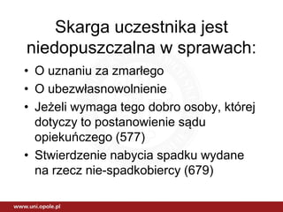 Skarga uczestnika jest
niedopuszczalna w sprawach:
• O uznaniu za zmarłego
• O ubezwłasnowolnienie
• Jeżeli wymaga tego dobro osoby, której
dotyczy to postanowienie sądu
opiekuńczego (577)
• Stwierdzenie nabycia spadku wydane
na rzecz nie-spadkobiercy (679)
 