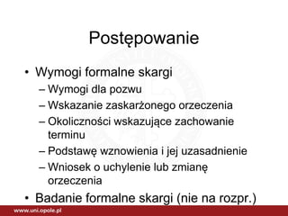 Postępowanie
• Wymogi formalne skargi
– Wymogi dla pozwu
– Wskazanie zaskarżonego orzeczenia
– Okoliczności wskazujące zachowanie
terminu
– Podstawę wznowienia i jej uzasadnienie
– Wniosek o uchylenie lub zmianę
orzeczenia
• Badanie formalne skargi (nie na rozpr.)
 